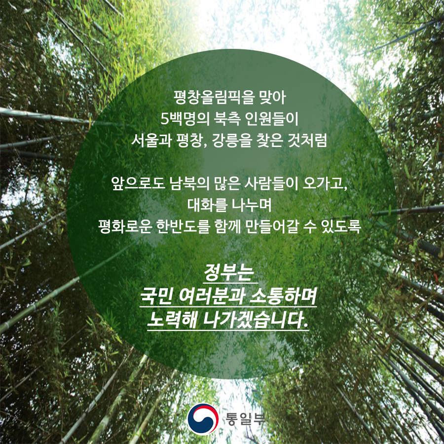 평창올림픽을 맞아 5백명의 북측 인원들이
서울과 평창, 강릉을 찾은 것처럼

앞으로도 남북의 많은 사람들이 오가고
대화를 나누며
평화로운 한반도를 함께 만들어갈 수 있도록

정부는 국민여러분과 소통하며 노력해 나가겠습니다.