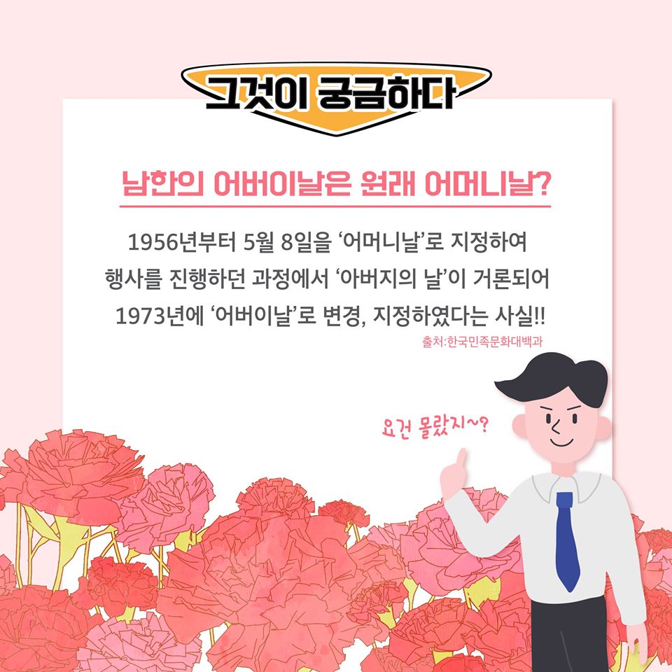 그것이 궁금하다
남한의 어버이날은 원래 어머니날?
1956년부터 5월 8일을 '어머니날'로 지정하여 행사를 진행하던 과정에서 '아버지의 날'이 거론되어 1973년에 '어버이날'로 변경, 지정하였다는 사실!