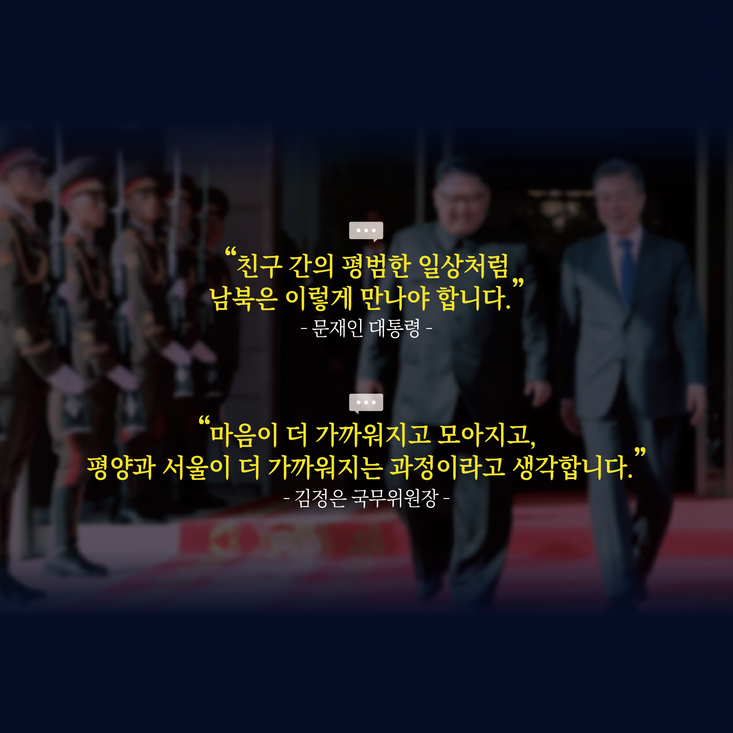 "친구 간의 평범한 일상처럼 남북은 이렇게 만나야 합니다."
-문재인 대통령-
"마음이 더 가까워지고 모아지고, 평양과 서울이 더 가까워지는 과정이라고 생각합니다."
-김정은 국무위원장-