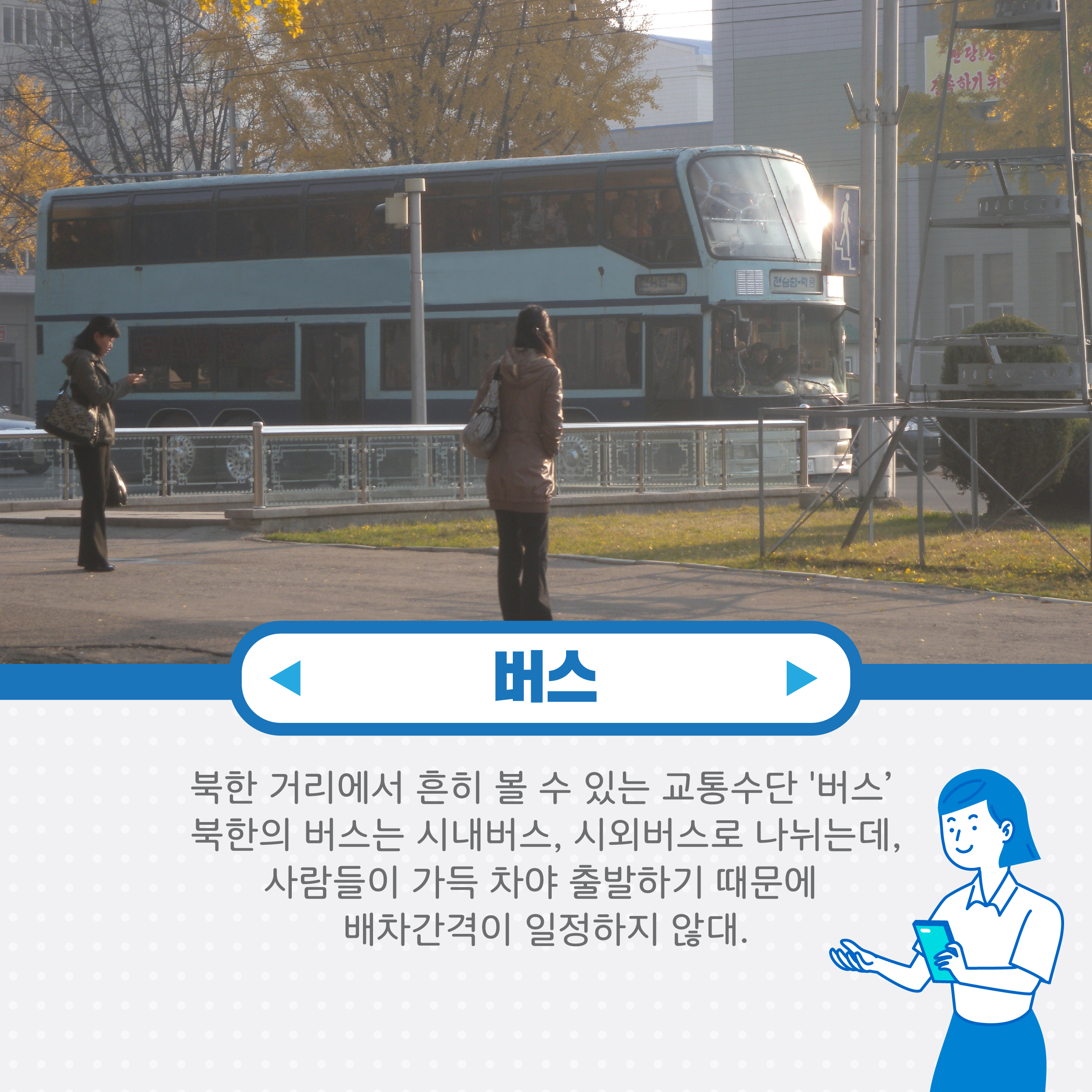 버스 북한 거리에서 흔히 볼 수 있는 교통수단 버스 북한의 버스는 시내버스, 시외버스로 나뉘는데 사람들이 가득차야 출발하기 때문에 배차 간격이 일정하지 않대.