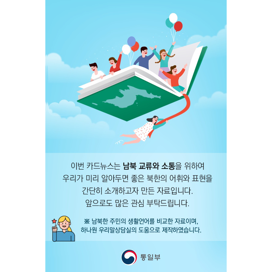 이번 카드뉴스는 남북 교류와 소통을 위하여
우리가 미리 알아두면 좋은 북한의 어휘와 표현을
간단히 소개하고자 만든 자료입니다.
앞으로도 많은 관심 부탁드립니다.
*남북한 주민의 생활언어를 비교한 자료이며,
하나원 우리말상담실의 도움으로 제작했습니다.
