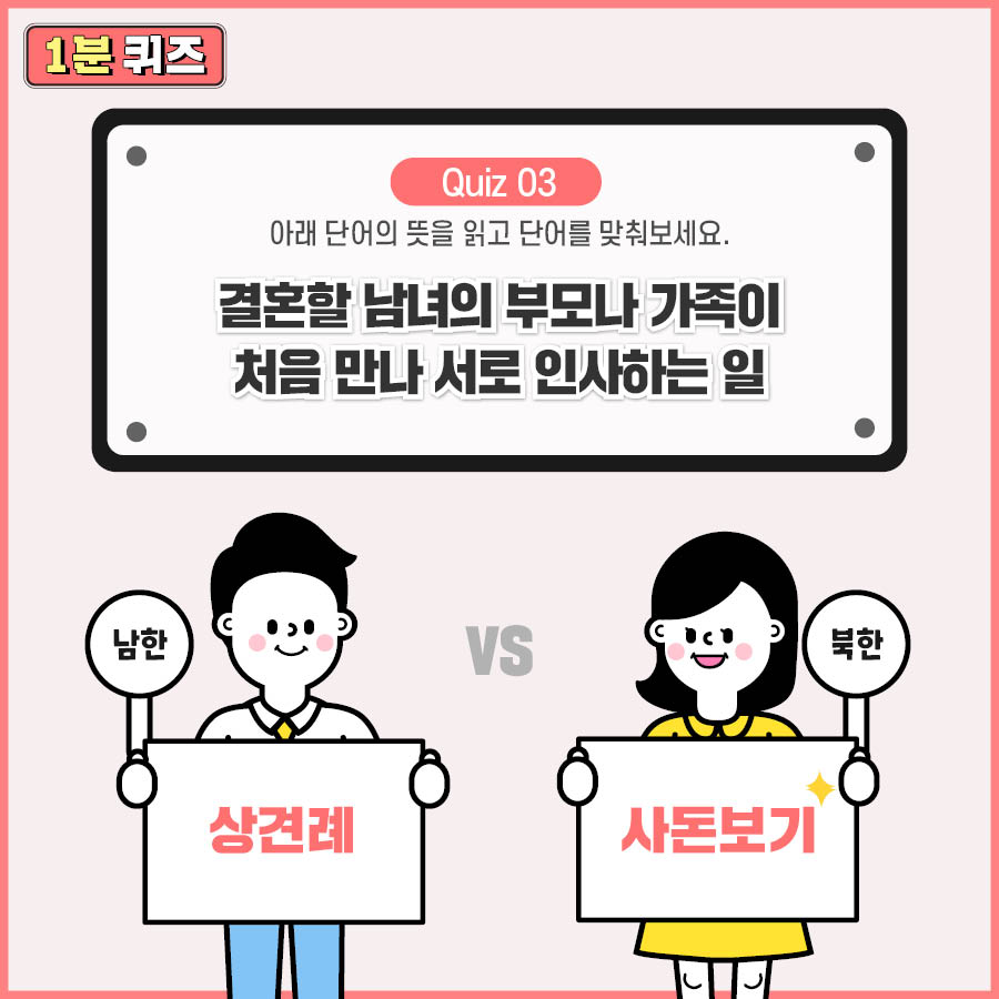 Quiz 03 아래 단어의 뜻을 읽고 단어를 맞춰보세요.
결혼할 남녀의 부모나 가족이 처음 만나 서로 인사하는 일
남한 : 상견례 북한 : 사돈보기