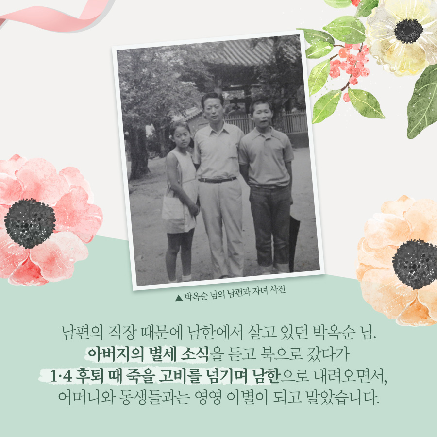 남편의 직장 때문에 남한에서 살고 있던 박옥순 님. 
아버지의 별세 소식을 듣고 북으롸 갔다가 1.4 후퇴 때 죽을 고비를 넘기며 남한으로 내려오면서, 어머니와 동생과는 영영 이별이 되고 말았습니다.