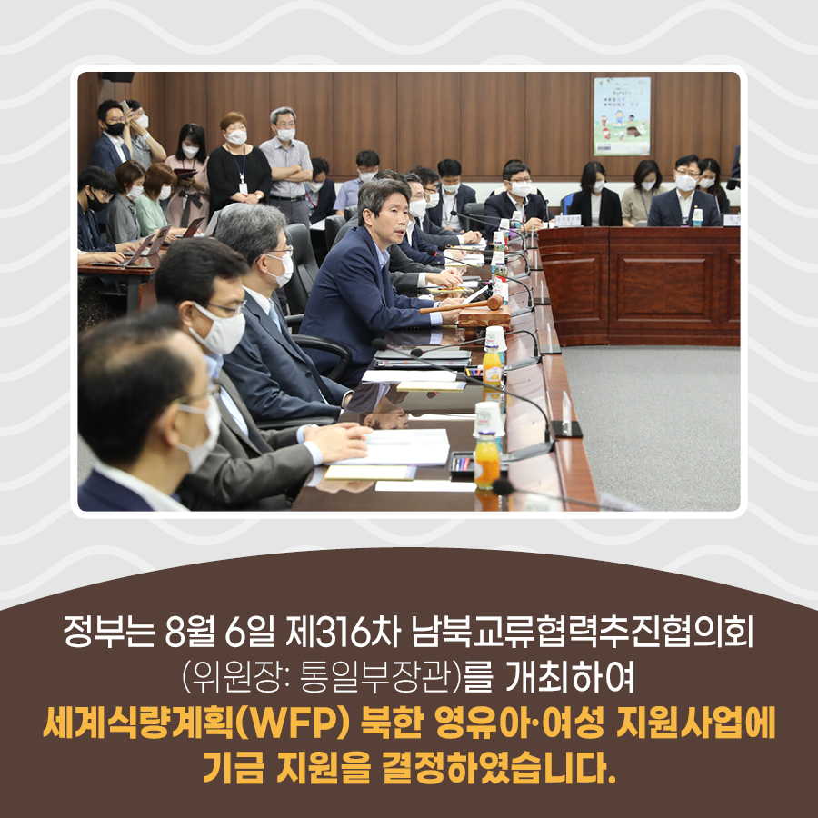 정부는 8월 6일 제316차 남북교류협력추진협의회(위원장:통일부장관)를 개최하여 세계식량계획(WFP)북한 영유아.여성 지원사업에 기금 지원을 결정하였습니다.
