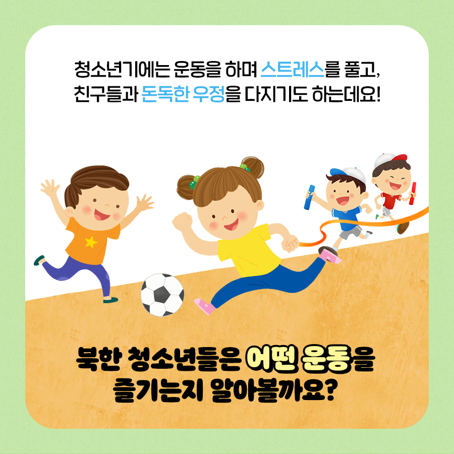 청소년기에는 운동을 하며 스트레스를 풀고, 친구들과 돈독한 우정을 다지기도 하는데요!
북한 청소년들은 어떤 운동을 즐기는지 알아볼까요?
