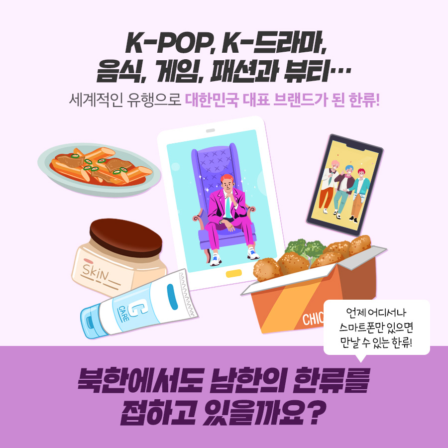 K-POP, K-드라마 음식, 게임, 패션과 뷰티.
세계적인 유행으로 대한민국 대표 브랜드가 된 한류!
북한에서도 남한의 한류를 접하고 있을까요? 언제 어디서나 스마트폰만 있으면 만날 수 있는 한류 접하고 있을까요? 언제 어디서나 스마트폰만 있으면 만날 수 있는 한류
