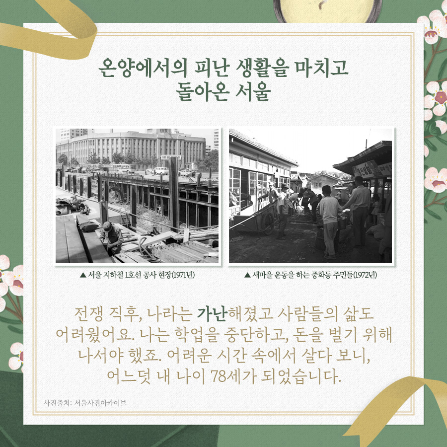 온양에서의 피난 생활을 마치고 돌아온 서울
서울 지하철 1호선 공사 현장(1971년), 새마을 운동을 하는 중화동 주민들(1972년)
전쟁 직후, 나라는 가난해졌고 사람들의 삶도 어려웠어요. 나는 학업을 중단하고, 돈을 벌기 위해 나서야 했죠. 어려운 시간 속에서 살다 보니 어느덧 내 나이 78세가 되었습니다.