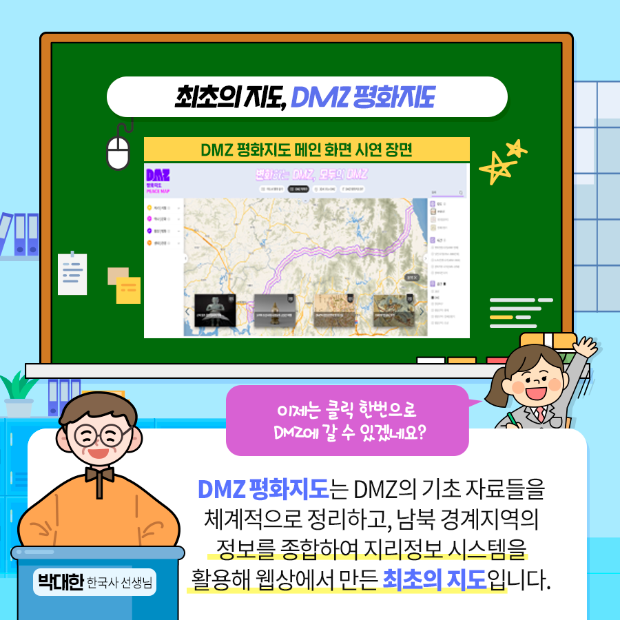 최초의 지도, DMZ평화지도
 이제는 클릭 한번으로 DMZ에 갈 수 있겠네요?
 박대한 한국사 선생님 : DMZ 평화지도는 DMZ의 기초 자료들을 체계적으로 정리하고, 남북 경제지역의 정보를 종합하여 지리정보 시스템을 활용해 웹상에서 만든 최초의 지도 입니다.