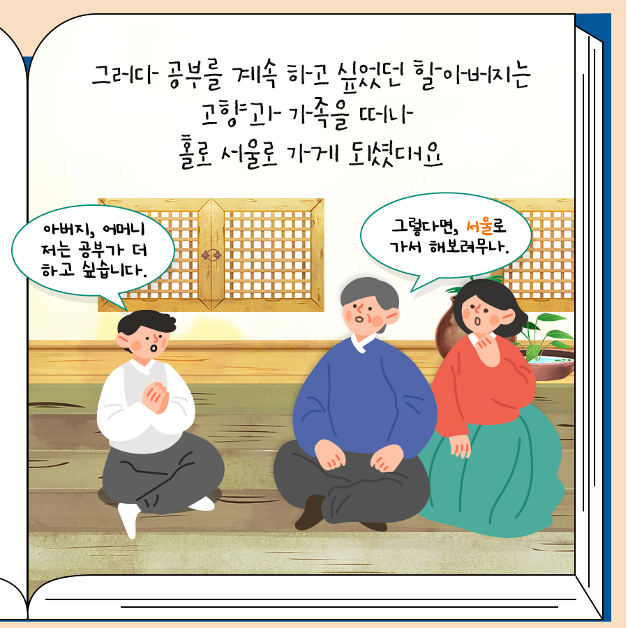 그러다가 공부를 계속하고 싶었던 할아버지는 고향과 가족을 떠나 홀로 서울로 가게 되셨대요
 아버지, 어머니 저는 공부가 더 하고 싶습니다
 그렇다면, 서울로 가서 해보려무나.