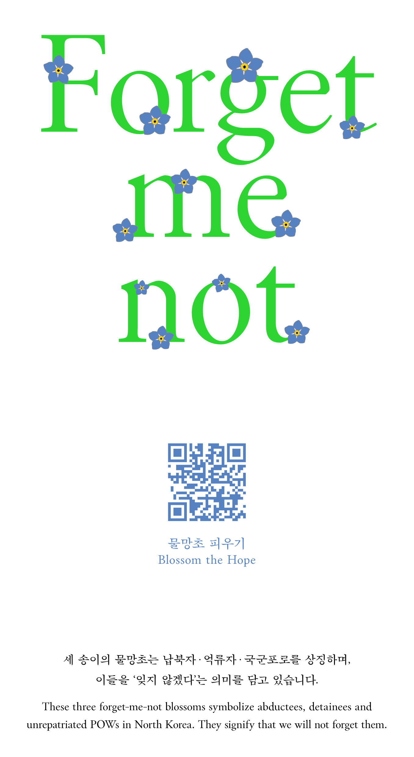 Forget me not 물망초 피우기 물망초 피우기 blossom the hope 새송이의 물망초는 납북자.억류자.국군포로를 상징하며, 이들을 잊지 않겠다는 의미를 담고 있습니다. These three forget-me-net blossoms symbolize abdcutees, dtainees and unrepatriated POWs in North Korea. They signify that we will not forget them.